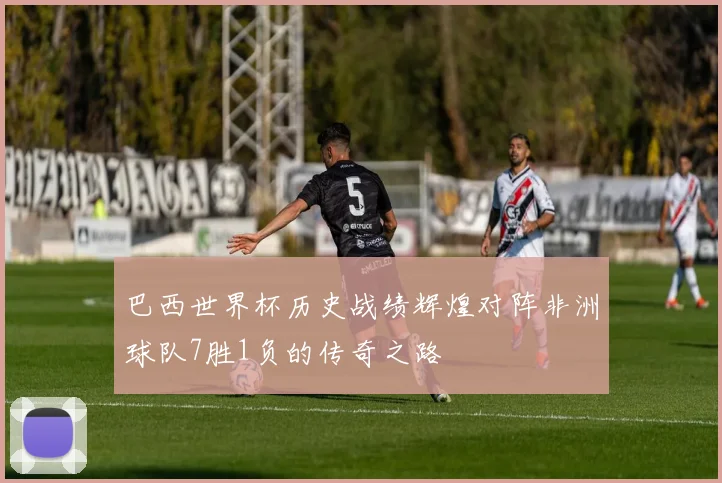 巴西世界杯历史战绩辉煌对阵非洲球队7胜1负的传奇之路