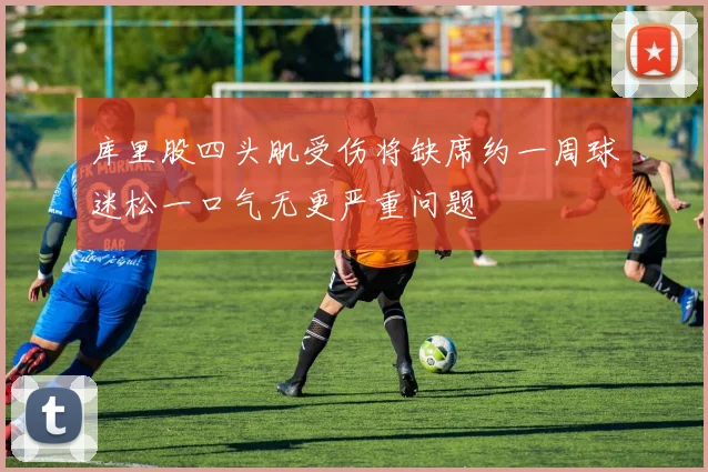库里股四头肌受伤将缺席约一周球迷松一口气无更严重问题