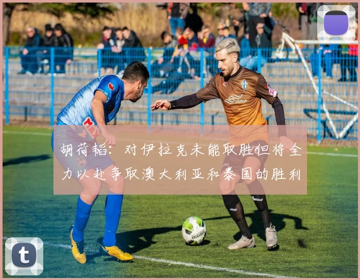 胡荷韬：对伊拉克未能取胜但将全力以赴争取澳大利亚和泰国的胜利