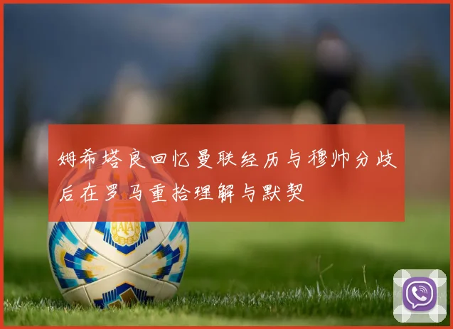 姆希塔良回忆曼联经历与穆帅分歧后在罗马重拾理解与默契