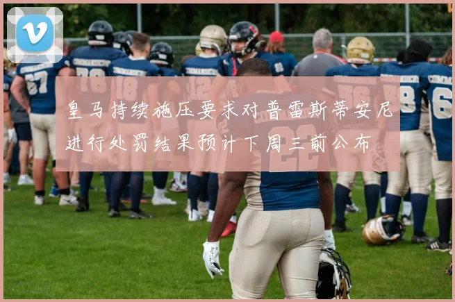皇马持续施压要求对普雷斯蒂安尼进行处罚结果预计下周三前公布