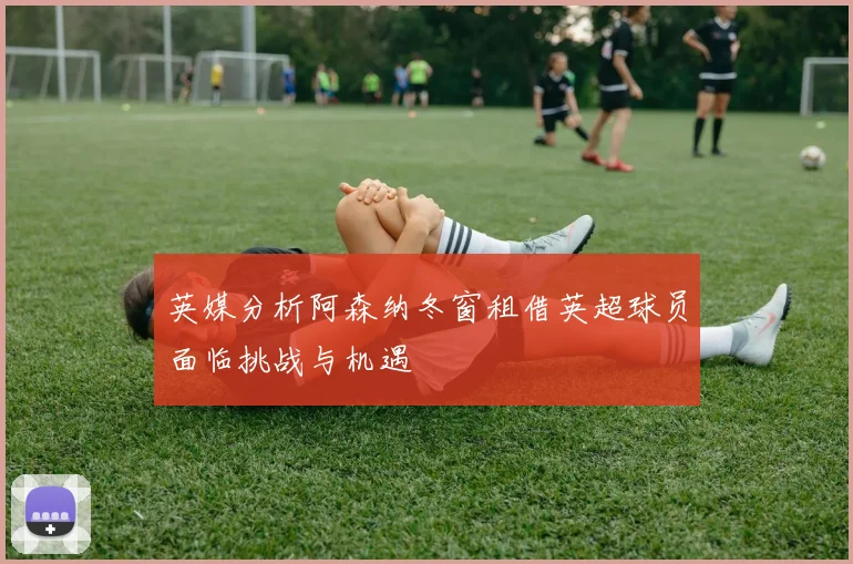 英媒分析阿森纳冬窗租借英超球员面临挑战与机遇