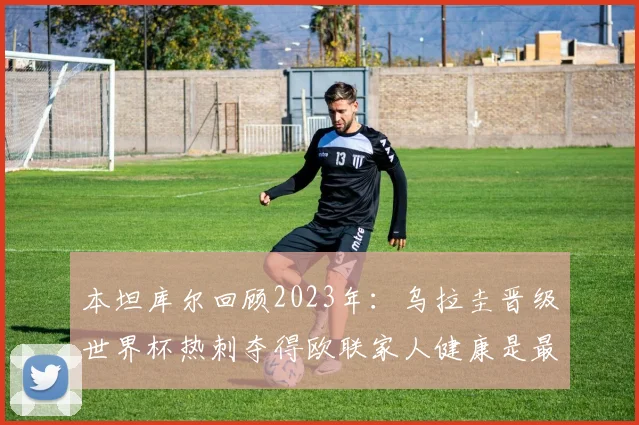 本坦库尔回顾2023年：乌拉圭晋级世界杯热刺夺得欧联家人健康是最大幸福