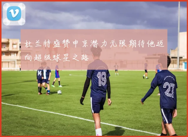 杜兰特盛赞申京潜力无限期待他迈向超级球星之路