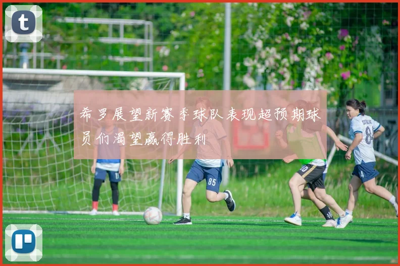 希罗展望新赛季球队表现超预期球员们渴望赢得胜利