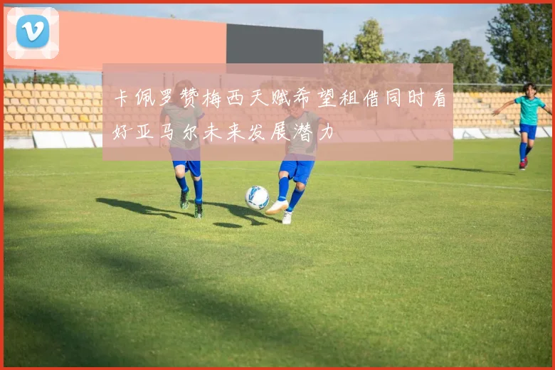 卡佩罗赞梅西天赋希望租借同时看好亚马尔未来发展潜力