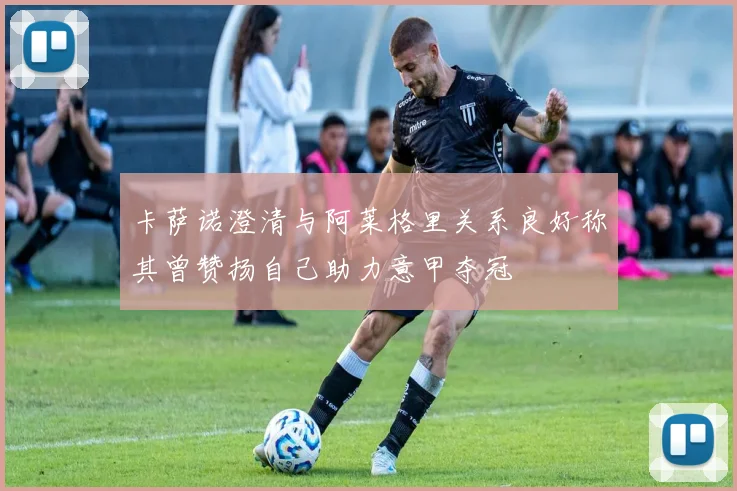 卡萨诺澄清与阿莱格里关系良好称其曾赞扬自己助力意甲夺冠