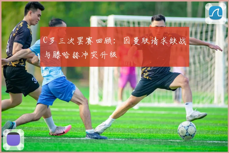 C罗三次罢赛回顾：因曼联请求缺战与滕哈赫冲突升级