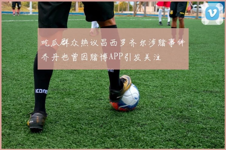 吃瓜群众热议昌西罗齐尔涉赌事件乔丹也曾因赌博APP引发关注