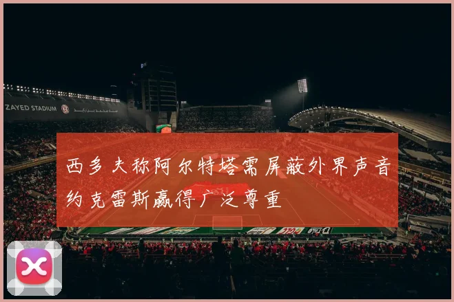 西多夫称阿尔特塔需屏蔽外界声音约克雷斯赢得广泛尊重