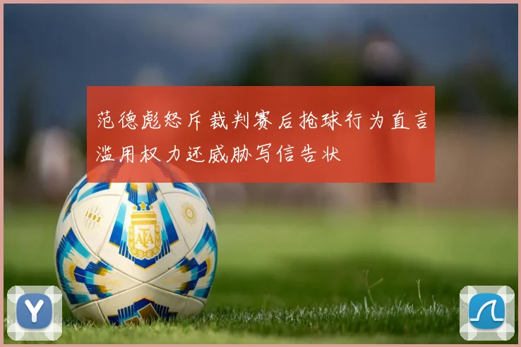 范德彪怒斥裁判赛后抢球行为直言滥用权力还威胁写信告状