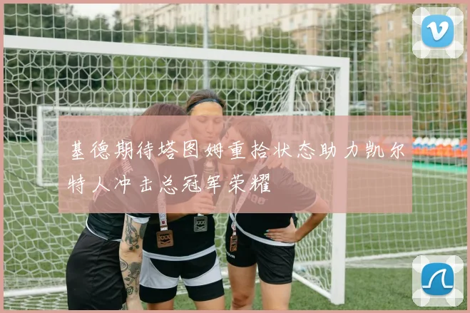 基德期待塔图姆重拾状态助力凯尔特人冲击总冠军荣耀