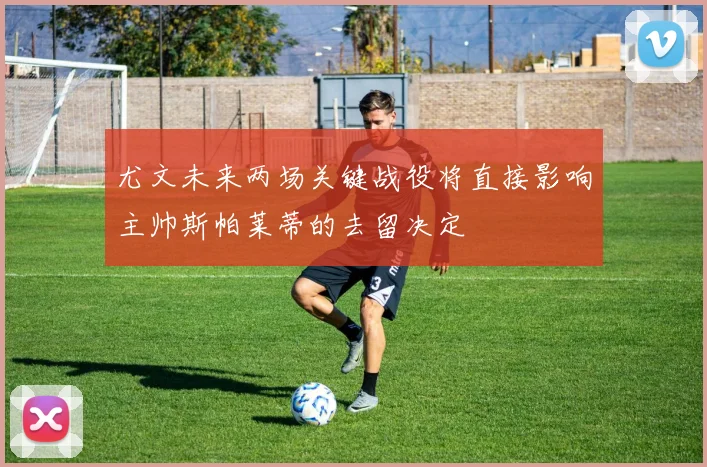 尤文未来两场关键战役将直接影响主帅斯帕莱蒂的去留决定