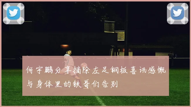 何宇鹏分享摘除左足钢板喜讯感慨与身体里的铁哥们告别