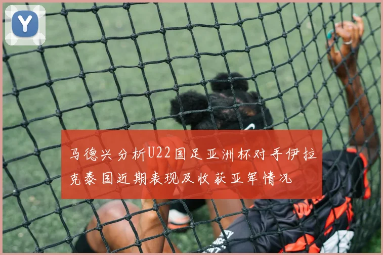 马德兴分析U22国足亚洲杯对手伊拉克泰国近期表现及收获亚军情况