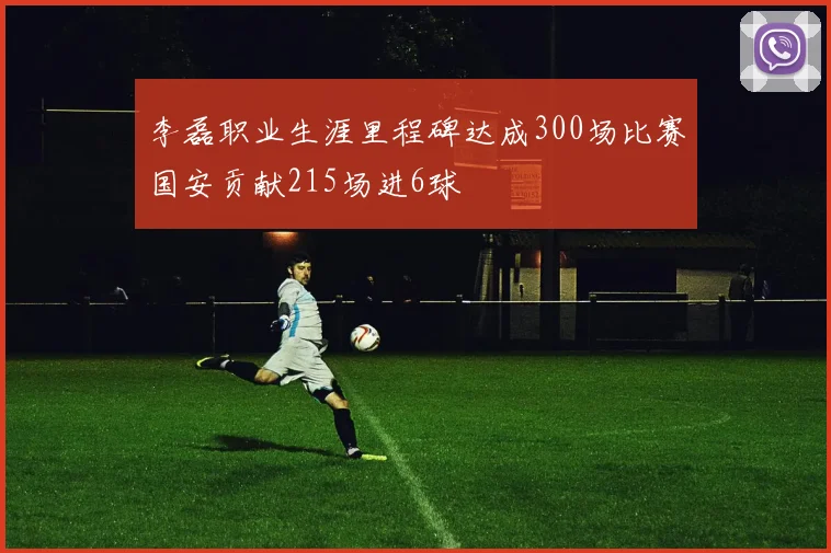 李磊职业生涯里程碑达成300场比赛国安贡献215场进6球