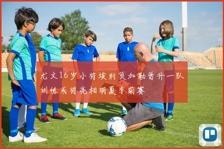 尤文16岁小将埃利莫加勒晋升一队训练或将亮相明夏季前赛
